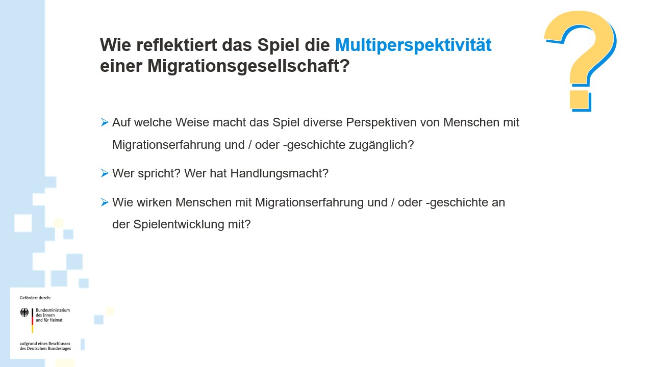 Wie reflektiert das Spiel die Multiperspektivität einer Migrationsgesellschaft? ​Auf welche Weise macht das Spiel diverse Perspektiven von Menschen mit Migrationserfahrung und / oder -geschichte zugänglich?​ Wer spricht? Wer hat Handlungsmacht?​ Wie wirken Menschen mit Migrationserfahrung und / oder -geschichte an der Spielentwicklung mit?​